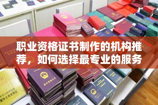 保靖职业资格证书制作的机构推荐，如何选择最专业的服务？
